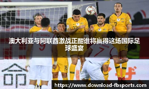澳大利亚与阿联酋激战正酣谁将赢得这场国际足球盛宴